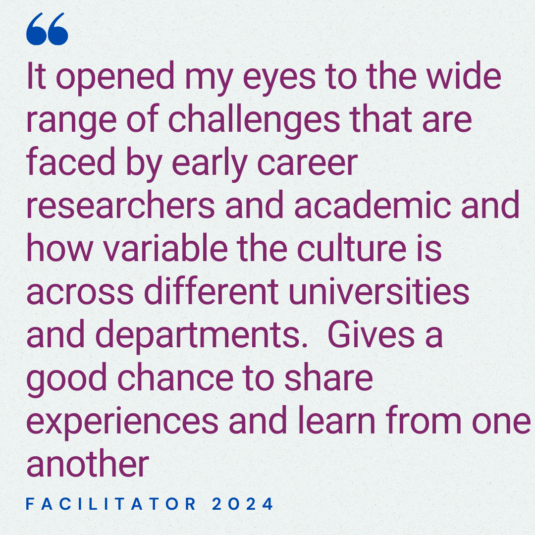 It opened my eyes to the wide range of challenges that are faced by early career researchers and academic and how variable the culture is across different universities and departments.  Gives a good chance to share experiences and learn from one another. Facilitator 2025.